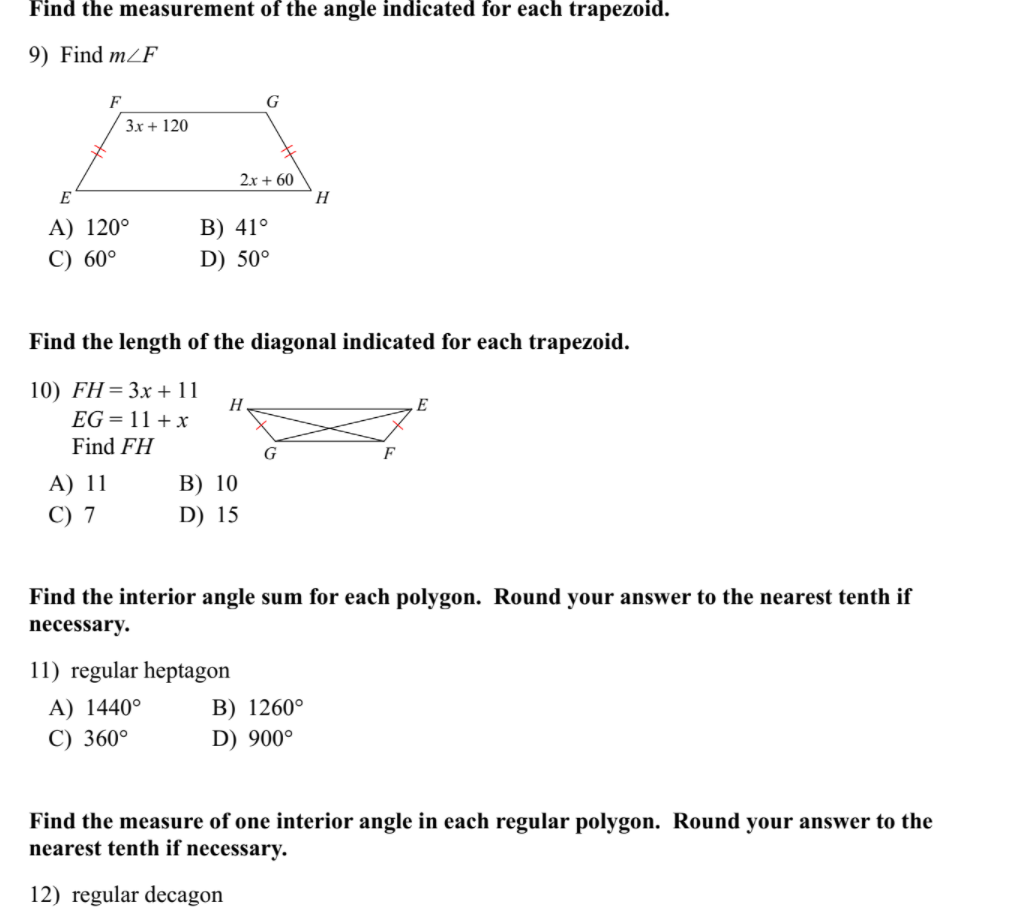 Find the measurement of the angle indicated for each trapezoid.
9) Find m/F
F
G
3x + 120
2x + 60
H
E
A) 120°
B) 41°
C) 60°
D) 50°
Find the length of the diagonal indicated for each trapezoid.
10) FH=3x + 11
H
E
EG = 11 + x
Find FH
G
F
A) 11
В) 10
C) 7
D) 15
Find the interior angle sum for each polygon. Round your answer to the nearest tenth if
necessary.
11) regular heptagon
A) 1440°
B) 1260°
C) 360°
D) 900°
Find the measure of one interior angle in each regular polygon. Round your answer to the
nearest tenth if necessary.
12) regular decagon
