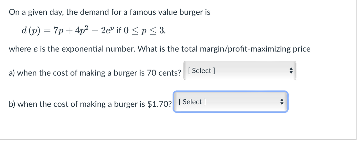 On a given day, the demand for a famous value burger is
d (p) = 7p+4p²-2eº if 0 ≤p ≤ 3,
where e is the exponential number. What is the total margin/profit-maximizing price
a) when the cost of making a burger is 70 cents? [Select]
b) when the cost of making a burger is $1.70? [Select]