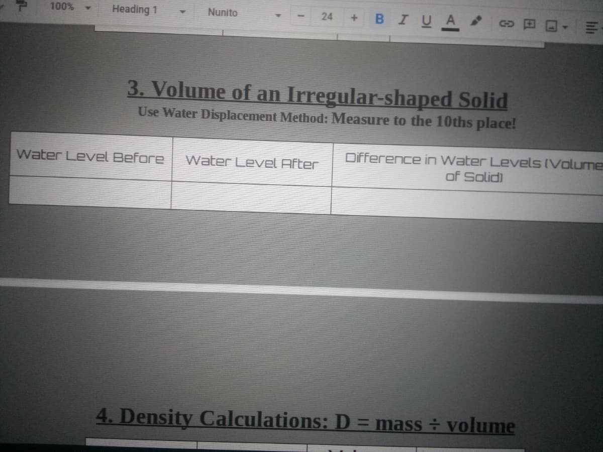 100%
Heading 1
BIUA
Nunito
24
3. Volume of an Irregular-shaped Solid
Use Water Displacement Method: Measure to the 10ths place!
Difference in Water Levels (Volume
of Solid)
Water LevVel Before
Water Level After
4. Density Calculations: D = mass ÷ volume
