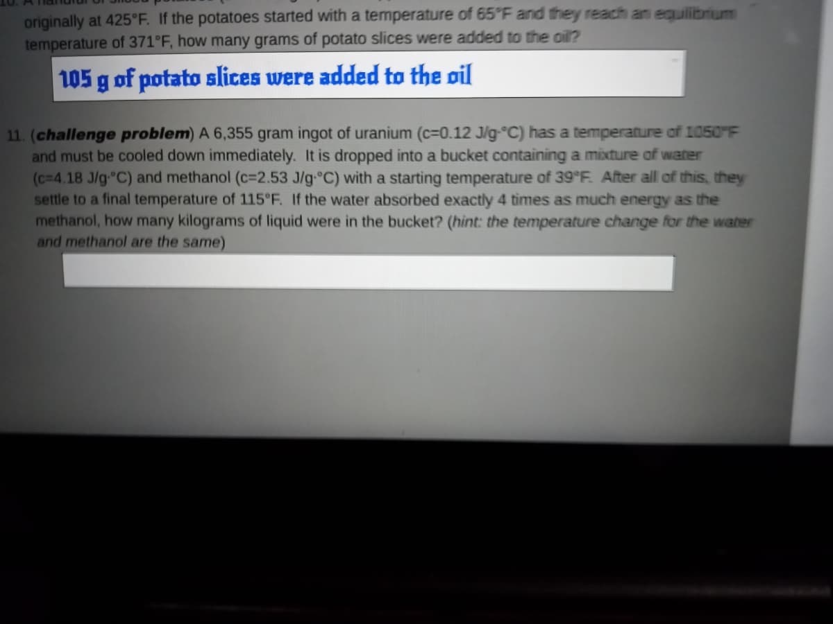 originally at 425°F. If the potatoes started with a temperature of 65°F and they reach an equilibrium
temperature of 371°F, how many grams of potato slices were added to the oil?
105 g of potato slices were added to the oil
11. (challenge problem) A 6,355 gram ingot of uranium (c=0.12 J/g °C) has a temperature of 1050°F
and must be cooled down immediately. It is dropped into a bucket containing a mixture of water
(c=4.18 J/g °C) and methanol (c=2.53 J/g °C) with a starting temperature of 39°F. After all of this, they
settle to a final temperature of 115°F. If the water absorbed exactly 4 times as much energy as the
methanol, how many kilograms of liquid were in the bucket? (hint: the temperature change for the water
and methanol are the same)