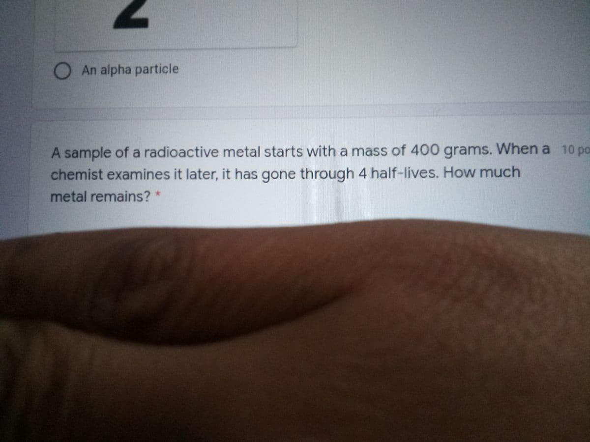 An alpha particle
A sample of a radioactive metal starts with a mass of 400 grams. When a 10 po
chemist examines it later, it has gone through 4 half-lives. How much
metal remains? *
