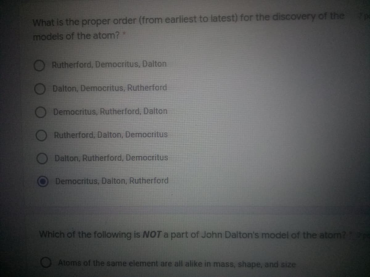 What is the proper order (from earliest to latest) for the discovery of the
models of the atom?*
Rutherford, Democritus, Dalton
Dalton, Democritus, Rutherford
Democritus, Rutherford, Dalton
Rutherford, Dalton, Democritus
Dalton, Rutherford, Democritus
Democritus, Dalton, Rutherford
Which of the following is NOT a part of John Dalton's model of the atom?
Atoms of the same element are all alike in mass, shape, and size
