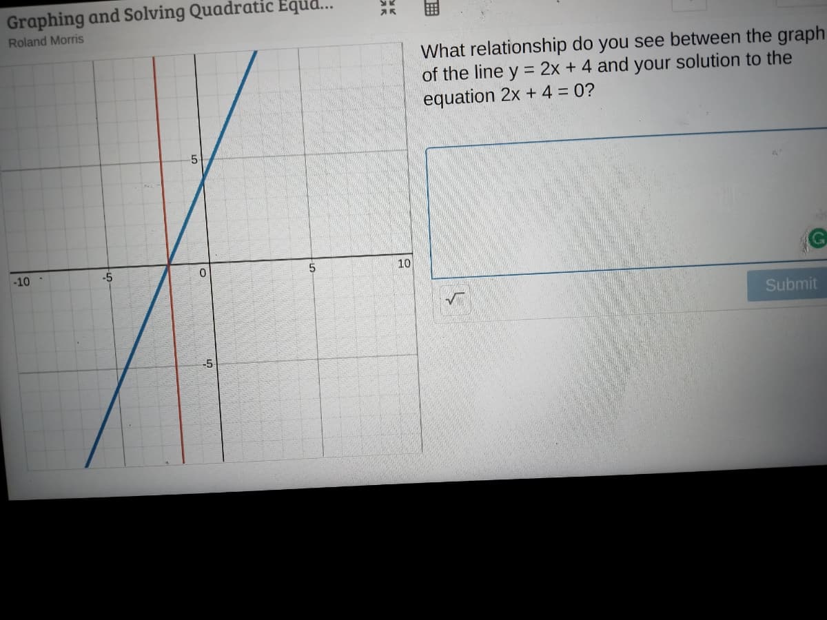 Graphing and Solving Quadratic Equ..
Roland Morris
What relationship do you see between the graph
of the line y = 2x + 4 and your solution to the
equation 2x + 4 = 0?
-10
-5
10
Submit
-5
