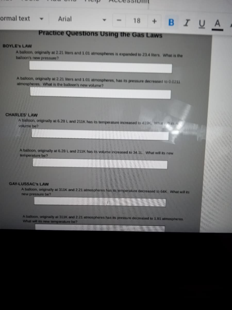 ormal text
Arial
18
BIUA
Practice Questions Using the Gas Laws
BOYLE's LAW
A balloon, originally at 2.21 iters and 1.01 atmospheres is expanded to 23.4 liters. Wwhat is the
balloon's new pressure?
A balloon, originally at 2.21 liters and 1.01 atmospheres, has its pressure decreased to 0.0211
atmospheres. What is the balloon's new volume?
CHARLES' LAW
A balloon, originally at 6.28 L and 211K has its temperature increased to 410K Whatits
volume be?
A balloon, originally at 6.28 L and 211K has its volume increased to 34.1L. What will its new
Nemperature be?
GAY-LUSSAC's LAW
A balloon, originally at 311K and 2.21 atmospheres has its bemperature decreased to 64K. What will its
new pressure be?
A balloon, originally at 311K and 2.21 atmospheres has its pressure decreased to 191 atmospheres.
What will its new temperature be?
