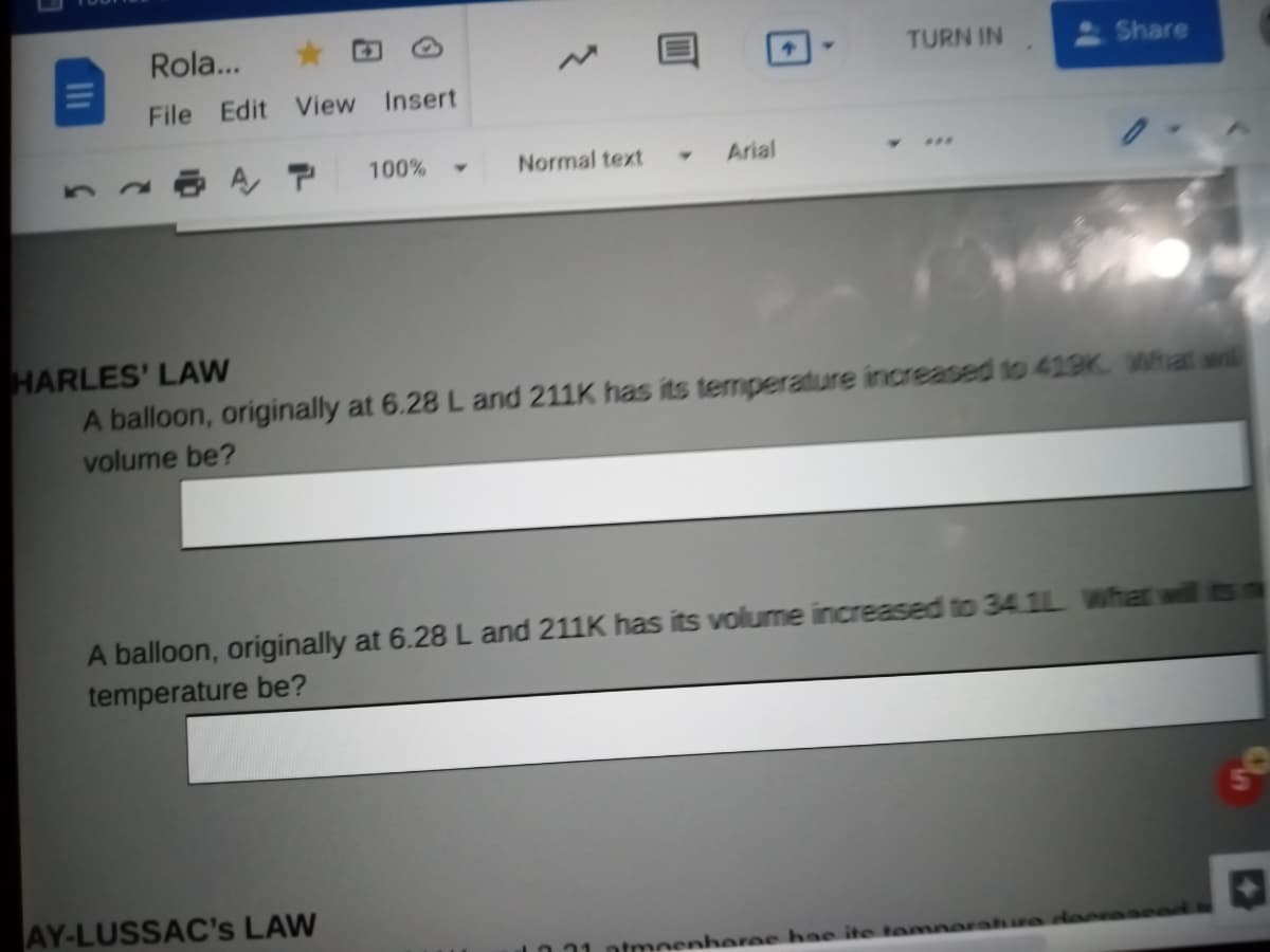 Rola...
TURN IN
Share
File Edit View
Insert
100%
Normal text
Arial
HARLES' LAW
A balloon, originally at 6.28 L and 211K has its temperature increased to 419K What wil
volume be?
A balloon, originally at 6.28 L and 211K has its volume increased to 34 1L What will ts
temperature be?
AY-LUSSAC's LAW
ntmeenheree hae ite temne
II
