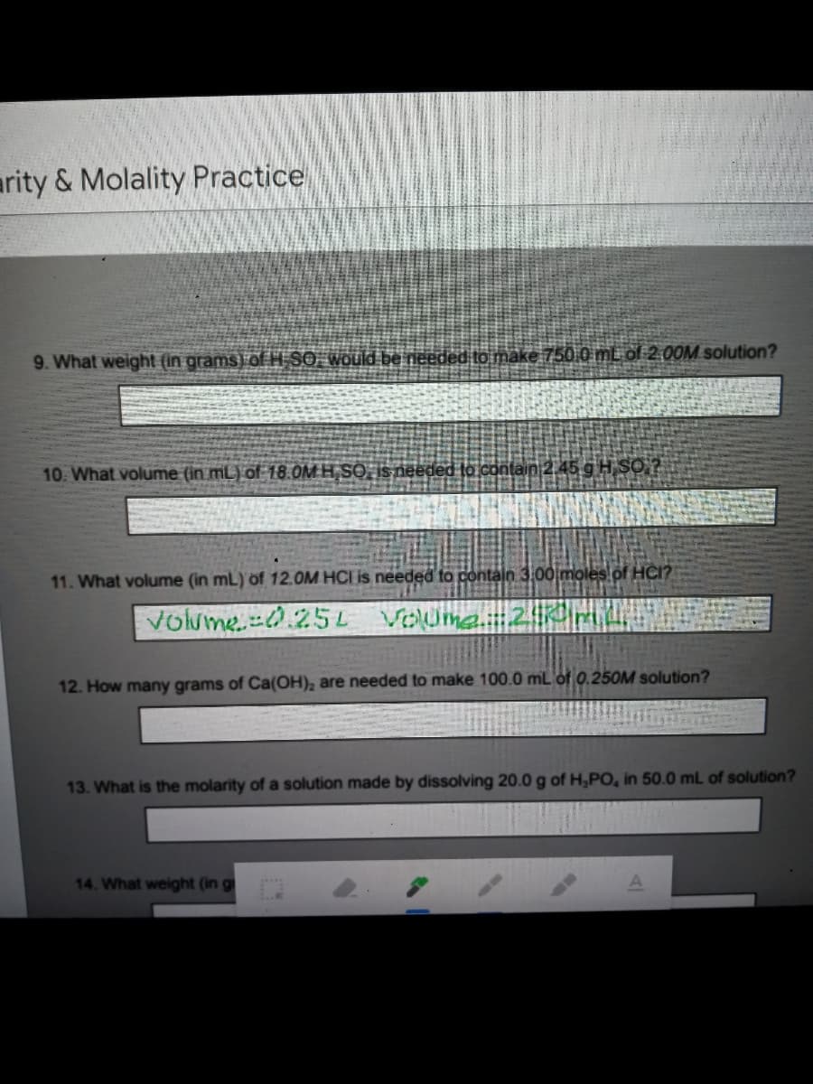 arity & Molality Practice
9. What weight (in grams) of H SỐ Would be needed to make 750 0 mL off 2 00M solution?
10. What volume (in mL) of 18.0M H,SO, Isneeded lo contain 2,45 g H SO?
11. What volume (in mL) of 12.0M HCI is needed to contain 3.00 moles of HCI?
Volume=0.25L VOUmea.2:0mL.
12. How many grams of Ca(OH), are needed to make 100.0 mL of 0.250M solution?
13. What is the molarity of a solution made by dissolving 20.0 g of H,PO, in 50.0 mL of solution?
14. What weight (in g
