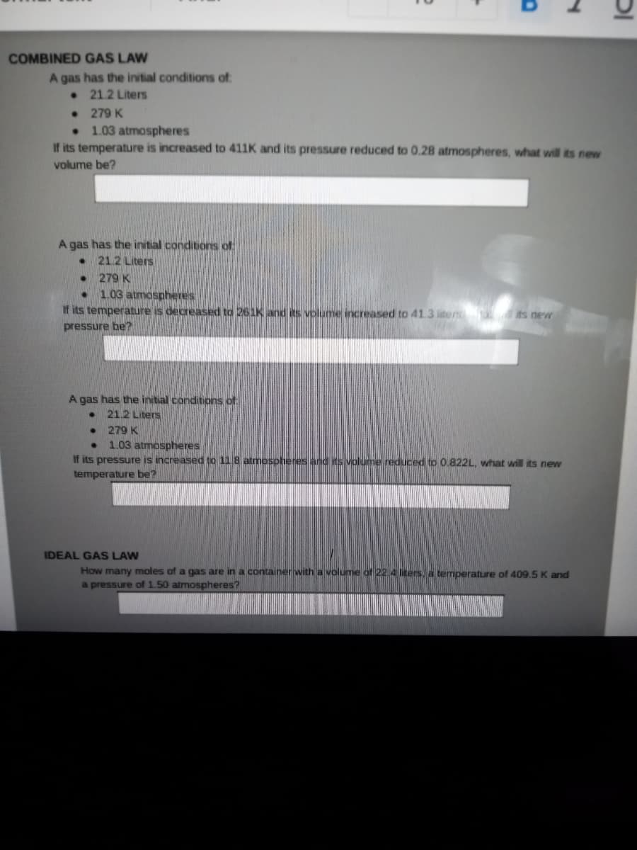 COMBINED GAS LAW
A gas has the initial conditions of:
• 21.2 Liters
• 279 K
1.03 atmospheres
If its temperature is increased to 411K and its pressure reduced to 0.28 atmospheres, what will its new
volume be?
A gas has the initial conditions of
21.2 Liters
279 K
1.03 atmospheres
If its temperature is decreased to 261K and its volume increased to 41.3 liters ts new
pressure be?
A gas has the initial conditions of
21.2 Liters
279 K
1.03 atmospheres
If its pressure is increased to 11.8 atmosohenes and ts volume reduced to 0.822L, what will its new
temperature be?
IDEAL GAS LAW
How many moles of a gas are in a container with a volume of 22 4 liters, a temperature of 409.5K and
a pressure of 1.50 atmospheres?
