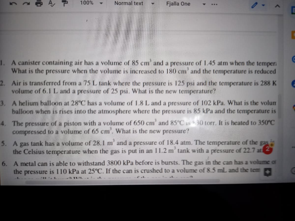 100%
Normal text
Fjalla One
1. A canister containing air has a volume of 85 cm' and a pressure of 1.45 atm when the temper:
What is the pressure when the volume is increased to 180 cm and the temperature is reduced
2. Air is transferred from a 75 L tank where the pressure is 125 psi and the temperature is 288 K
volume of 6.1 L and a pressure of 25 psi. What is the new temperature?
3. A helium balloon at 28°C has a volume of 1.8 L and a pressure of 102 kPa. What is the volum
balloon when is rises into the atmosphere where the pressure is 85 kPa and the temperature is
4. The pressure of a piston with a volume of 650 cm' and 85°C is 30 torr. It is heated to 350°C
compressed to a volume of 65 cm', What is the new pressure?
5. A gas tank has a volume of 28 1 m' and a pressure of 18.4 atm. The temperature of the gas i
the Celsius temperature when the gas is put in an 11.2 m' tank with a pressure of 22.7 at 2
6. A metal can is able to withstand 3800 kPa before is bursts. The gas in the can has a volume of
the
pressure
is 110 kPa at 25°C. If the can is crushed to a volume of 8.5 mL and the tem
2.
