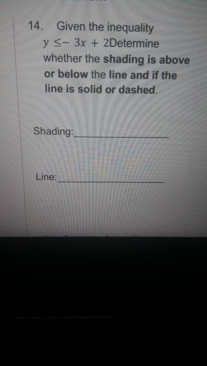 14. Given the inequality
y - 3x + 2Determine
whether the shading is above
or below the line and if the
line is solid or dashed.
Shading:
Line:
