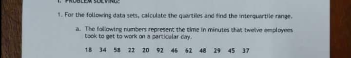1. For the following data sets, calculate the quartiles and find the interquartile range.
a. The following numbers represent the time in minutes that twelve employees
took to get to work on a particular day.
18
34
58 22 20 92 46
62 48
29
45 37

