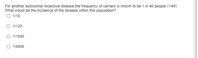 For another autosomal recessive disease,the frequency of carriers is known to be 1 in 40 people (1/40).
What would be the incidence of the disease within this population?
O 1/10
O 1/120
O 1/1600
O 1/6400
