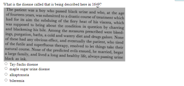 What is the disease called that is being described here in 1649?
The patient was a boy who passed black urine and who, at the age
of fourteen years, was submitted to a drastic course of treatment which
had for its aim the subduing of the fiery heat of his viscera, which
was supposed to bring about the condition in question by charring
and blackening his bile. Among the measures prescribed were bleed-
ings, purgation, baths, a cold and watery diet and drugs galore. None
of these had any obvious effect, and eventually the patient, who tired
of the futile and superfluous therapy, resolved to let things take their
natural course. None of the predicted evils ensued, he married, begat
a large family, and lived a long and healthy life, always passing urine
black as ink.
Tay-Sachs disease
maple sugar urine disease
alkaptonuria
O bileremia

