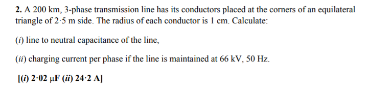 2. A 200 km, 3-phase transmission line has its conductors placed at the corners of an equilateral
triangle of 2-5 m side. The radius of each conductor is 1 cm. Calculate:
(i) line to neutral capacitance of the line,
(ii) charging current per phase if the line is maintained at 66 kV, 50 Hz.
(1) 2-02 µF (ii) 24·2 A]
