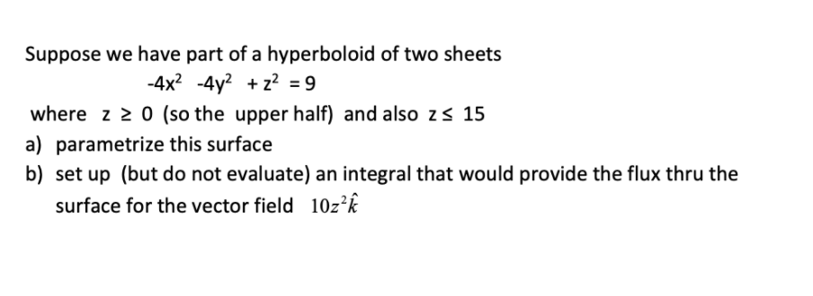 Suppose we have part of a hyperboloid of two sheets
-4x? -4y? + z² = 9
where z 2 0 (so the upper half) and also zs 15
a) parametrize this surface
b) set up (but do not evaluate) an integral that would provide the flux thru the
surface for the vector field 10z²k
