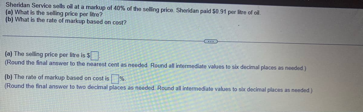 Sheridan Service sells oil at a markup of 40% of the selling price. Sheridan paid $0.91 per litre of oil.
(a) What is the selling price per litre?
(b) What is the rate of markup based on cost?
(a) The selling price per litre is $
(Round the final answer to the nearest cent as needed. Round all intermediate values to six decimal places as needed.)
(b) The rate of markup based on cost is %.
(Round the final answer to two decimal places as needed. Round all intermediate values to six decimal places as needed.)