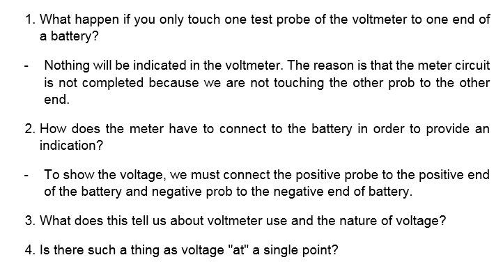 1. What happen if you only touch one test probe of the voltmeter to one end of
a battery?
Nothing will be indicated in the voltmeter. The reason is that the meter circuit
is not completed because we are not touching the other prob to the other
end.
2. How does the meter have to connect to the battery in order to provide an
indication?
- To show the voltage, we must connect the positive probe to the positive end
of the battery and negative prob to the negative end of battery.
3. What does this tell us about voltmeter use and the nature of voltage?
4. Is there such a thing as voltage "at" a single point?
