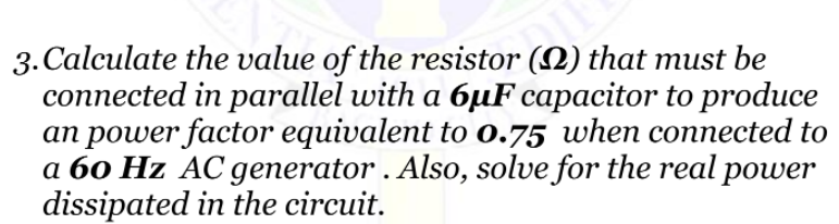 3. Calculate the value of the resistor (N) that must be
connected in parallel with a 6µF capacitor to produce
an power factor equivalent to 0.75 when connected to
a 60 Hz AC generator . Also, solve for the real power
dissipated in the circuit.

