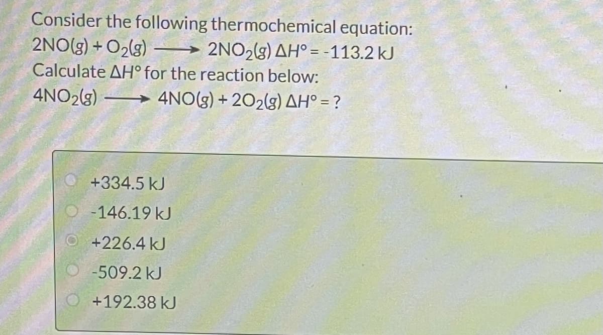 Consider the following thermochemical equation:
2NO(g) + O2(g) → 2NO,(g) AH° = -113.2 kJ
Calculate AH° for the reaction below:
4NO2(g) → 4NO(g) + 202(g) AH° = ?
+334.5 kJ
-146.19 kJ
+226.4 kJ
-509.2 kJ
+192.38 kJ
