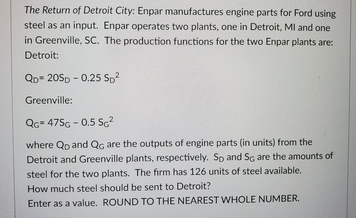 The Return of Detroit City: Enpar manufactures engine parts for Ford using
steel as an input. Enpar operates two plants, one in Detroit, MI and one
in Greenville, SC. The production functions for the two Enpar plants are:
Detroit:
2
QD=20SD - 0.25 S₂²
Greenville:
2
QG= 47SG - 0.5 SG²
where Qp and QG are the outputs of engine parts (in units) from the
Detroit and Greenville plants, respectively. Sp and SG are the amounts of
steel for the two plants. The firm has 126 units of steel available.
How much steel should be sent to Detroit?
Enter as a value. ROUND TO THE NEAREST WHOLE NUMBER.