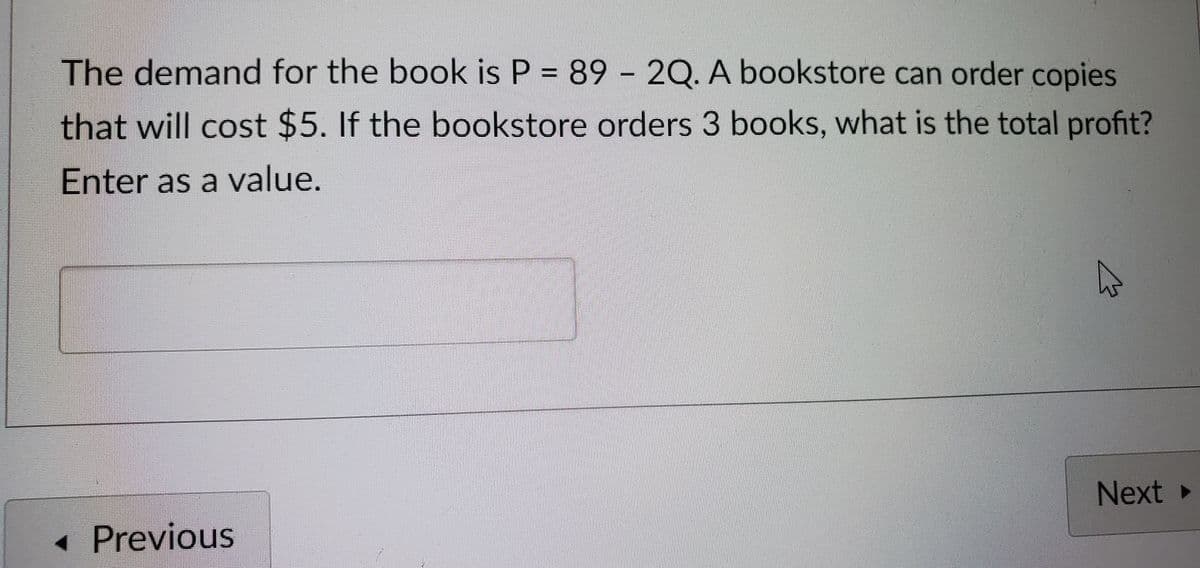 The demand for the book is P = 89 - 2Q. A bookstore can order copies
that will cost $5. If the bookstore orders 3 books, what is the total profit?
Enter as a value.
◄ Previous
Next ▸