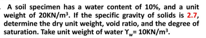 A soil specimen has a water content of 10%, and a unit
weight of 20KN/m³. If the specific gravity of solids is 2.7,
determine the dry unit weight, void ratio, and the degree of
saturation. Take unit weight of water Y= 10KN/m³.
