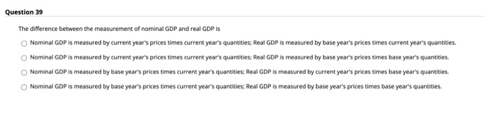 Question 39
The difference between the measurement of nominal GDP and real GDP is
Nominal GDP is measured by current year's prices times current year's quantities; Real GDP is measured by base year's prices times current year's quantities.
Nominal GDP is measured by current year's prices times current year's quantities; Real GDP is measured by base year's prices times base year's quantities.
Nominal GDP is measured by base year's prices times current year's quantities; Real GDP is measured by current year's prices times base year's quantities.
O Nominal GDP is measured by base year's prices times current year's quantities; Real GDP is measured by base year's prices times base year's quantities.