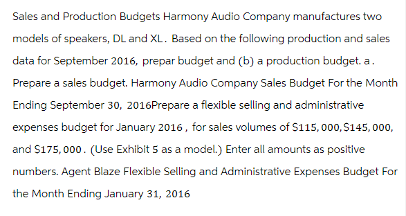 Sales and Production Budgets Harmony Audio Company manufactures two
models of speakers, DL and XL. Based on the following production and sales
data for September 2016, prepar budget and (b) a production budget. a.
Prepare a sales budget. Harmony Audio Company Sales Budget For the Month
Ending September 30, 2016Prepare a flexible selling and administrative
expenses budget for January 2016, for sales volumes of $115,000, $145,000,
and $175,000. (Use Exhibit 5 as a model.) Enter all amounts as positive
numbers. Agent Blaze Flexible Selling and Administrative Expenses Budget For
the Month Ending January 31, 2016