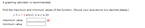 A graphing calculator is recommended.
Find the maximum and minimum values of the function. (Round your answers to two decimal places.)
y = x - 2 sin(x), 0 sxs 2n
maximum value
minimum value
