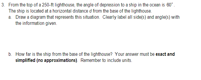 3. From the top of a 250-ft lighthouse, the angle of depression to a ship in the ocean is 60°.
The ship is located at a horizontal distance d from the base of the lighthouse.
a. Draw a diagram that represents this situation. Clearly label all side(s) and angle(s) with
the information given.
b. How far is the ship from the base of the lighthouse? Your answer must be exact and
simplified (no approximations). Remember to include units.
