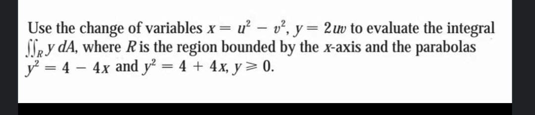 Use the change of variables x = u² – v², y= 2uw to evaluate the integral
SSey dA, where R is the region bounded by the x-axis and the parabolas
y? = 4 – 4x and y² = 4 + 4x, y> 0.
