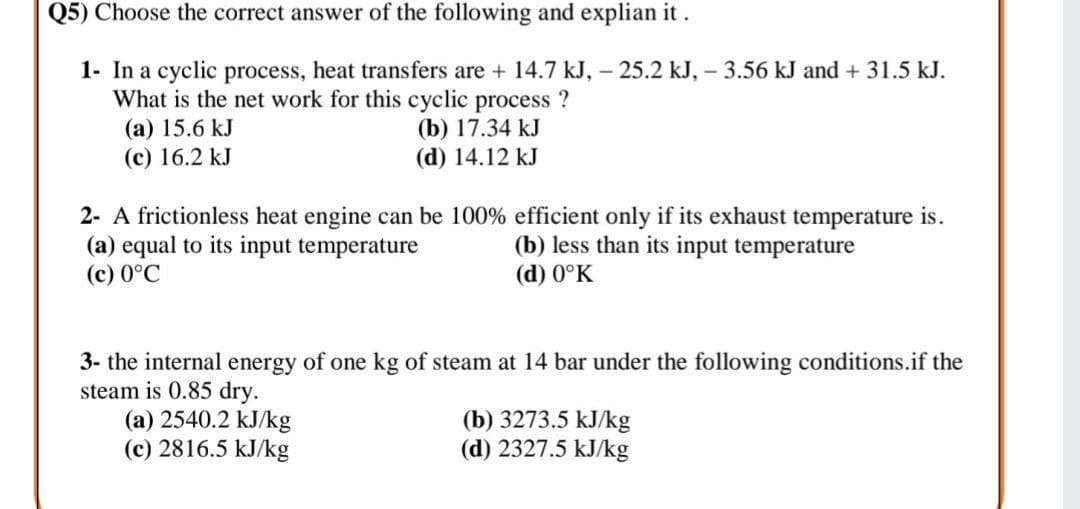 Q5) Choose the correct answer of the following and explian it.
1- In a cyclic process, heat transfers are + 14.7 kJ, – 25.2 kJ, - 3.56 kJ and + 31.5 kJ.
What is the net work for this cyclic process ?
(a) 15.6 kJ
(c) 16.2 kJ
(b) 17.34 kJ
(d) 14.12 kJ
2- A frictionless heat engine can be 100% efficient only if its exhaust temperature is.
(a) equal to its input temperature
(c) 0°C
(b) less than its input temperature
(d) 0°K
3- the internal energy of one kg of steam at 14 bar under the following conditions.if the
steam is 0.85 dry.
(a) 2540.2 kJ/kg
(c) 2816.5 kJ/kg
(b) 3273.5 kJ/kg
(d) 2327.5 kJ/kg
