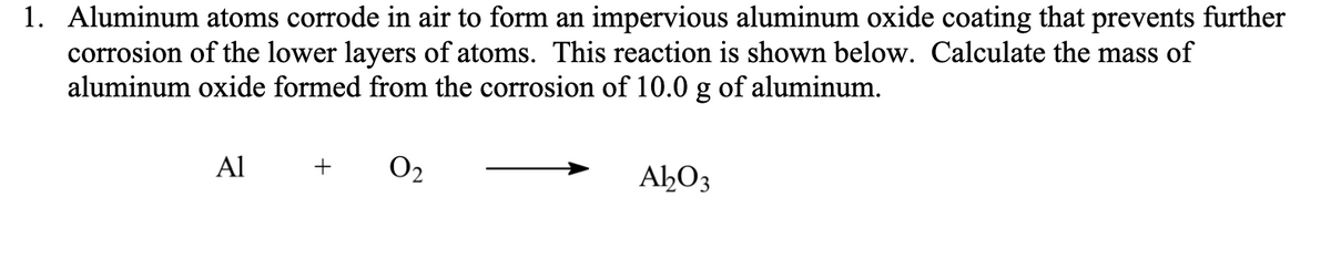 1. Aluminum atoms corrode in air to form an impervious aluminum oxide coating that prevents further
corrosion of the lower layers of atoms. This reaction is shown below. Calculate the mass of
aluminum oxide formed from the corrosion of 10.0 g of aluminum.
Al
O2
+
AHO3
