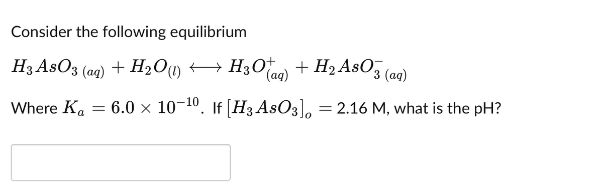 Consider the following equilibrium
H3 AsO3 (aq) + H2O1 → H30 a) + H2 AsO, (aq)
(aq)
'3 (ад)
Where Ka
6.0 × 10-10. If [H3 AsO3], = 2.16 M, what is the pH?
