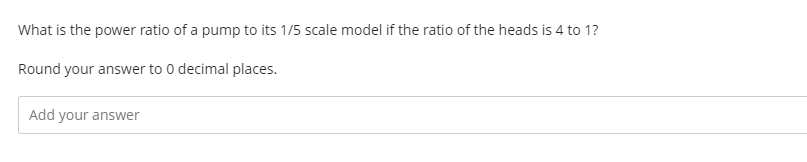 What is the power ratio of a pump to its 1/5 scale model if the ratio of the heads is 4 to 1?
Round your answer to 0 decimal places.
Add your answer

