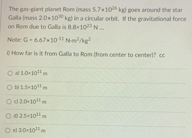 The gas-giant planet Rom (mass 5.7x1026 kg) goes around the star
Galla (mass 2.0x1030 kg) in a circular orbit. If the gravitational force
on Rom due to Galla is 8.8x1023 N...
Note: G 6.67x10 11 N-m2/kg?
i) How far is it from Galla to Rom (from center to center)? cc
O a) 1.0x1011 m
O b) 1.5x1011 m
O C) 2.0x1011 m
O d) 2.5x1011 m
O e) 3.0x1011 m
