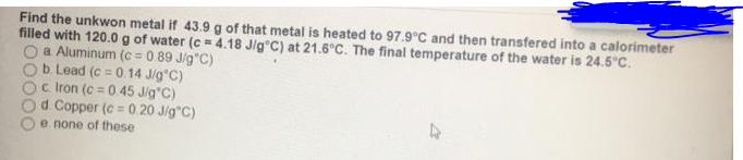 Find the unkwon metal if 43.9 g of that metal is heated to 97.9°C and then transfered into a calorimeter
filled with 120.0g of water (c = 4.18 Jlg C) at 21.6 C. The final temperature of the water is 24.5°C.
a Aluminum (c = 0.89 J/g"C)
b. Lead (c = 0.14 Jig"C)
c Iron (c = 0.45 Jig C)
d. Copper (c = 0.20 Jig C)
e none of these
%3D
