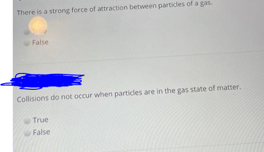 There is a strong force of attraction between particles of a gas.
False
Collisions do not occur when particles are in the gas state of matter.
True
False
