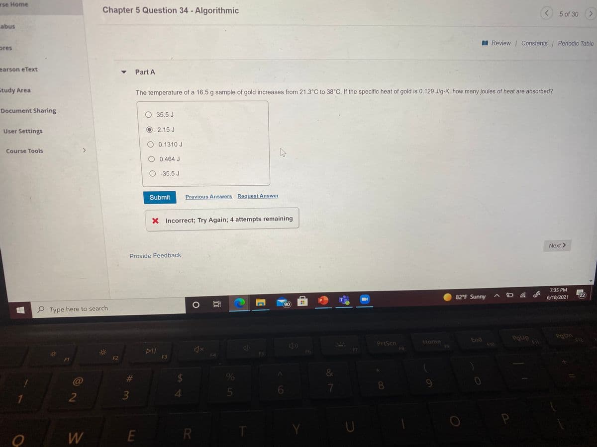 rse Home
Chapter 5 Question 34 - Algorithmic
5 of 30
abus
I Review Constants Periodic Table
pres
earson eText
Part A
Study Area
The temperature of a 16.5 g sample of gold increases from 21.3°C to 38°C. If the specific heat of gold is 0.129 J/g-K, how many joules of heat are absorbed?
Document Sharing
O 35.5 J
User Settings
O 2.15 J
O 0.1310 J
Course Tools
O 0.464 J
O -35.5 J
Submit
Previous Answers Request Answer
X Incorrect; Try Again; 4 attempts remaining
Next >
Provide Feedback
7:35 PM
82 F Sunny
6/18/2021
22
90
P Type here to search
End
F10
PgUp
F1
F12
PrtScn
FB
Home
F9
DII
F6
F7
F4
F5
F2
F3
F1
C@
2$
8
2
3
4.
R
T
<6
DI
