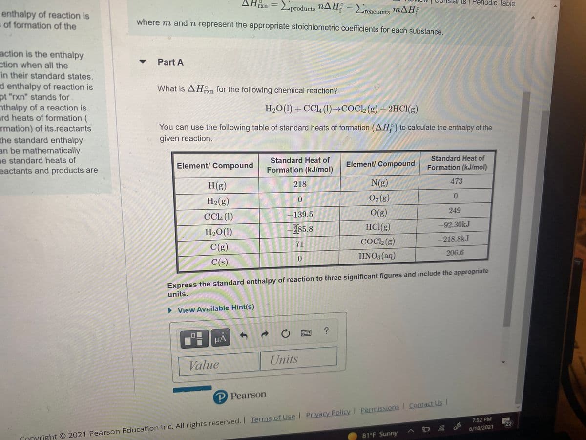 AHm =Eproducts nAH - Lreactants mAH,
| Periodic Table
enthalpy of reaction is
s of formation of the
where m andn represent the appropriate stoichiometric coefficients for each substance.
action is the enthalpy
ction when all the
in their standard states.
d enthalpy of reaction is
pt "rxn" stands for
nthalpy of a reaction is
ard heats of formation (
rmation) of its.reactants
the standard enthalpy
an be mathematically
ne standard heats of
eactants and products are
Part A
What is AHn for the following chemical reaction?
rxn
H2O(1) + CC14 (1)→COC) (g) + 2HCI(g)
You can use the following table of standard heats of formation (AH:) to calculate the enthalpy of the
given reaction.
Standard Heat of
Standard Heat of
Element/ Compound
Element/ Compound
Formation (kJ/mol)
Formation (kJ/mol)
H(g)
218
N(g)
473
H2(g)
0.
O2(g)
0.
CCL4 (1)
-139.5
O(g)
249
185.8
HCl(g)
-92.30kJ
H2O(1)
COCL2 (g)
218.8kJ
71
C(g)
HNO3 (aq)
-206.6
0.
C(s)
Express the standard enthalpy of reaction to three significant figures and include the appropriate
units.
> View Available Hint(s)
HẢ
Units
Value
P Pearson
7:52 PM
22
6/18/2021
81°F Sunny
Conyright O 2021 Pearson Education Inc. All rights reserved. Terms of Use Privacy Policy Permissions Contact Us
