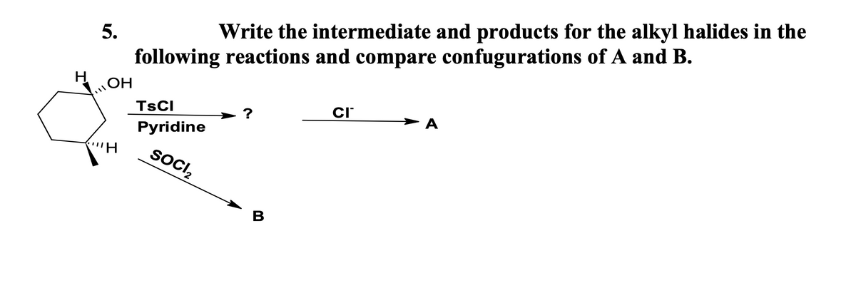 5.
Write the intermediate and products for the alkyl halides in the
following reactions and compare confugurations of A and B.
ОН
TSCI
CI
?
A
Pyridine
SOCI₂
ill
H
B