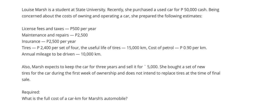 Louise Marsh is a student at State University. Recently, she purchased a used car for P 50,000 cash. Being
concerned about the costs of owning and operating a car, she prepared the following estimates:
License fees and taxes - P500 per year
Maintenance and repairs - P2,500
Insurance P2,500 per year
Tires P 2,400 per set of four, the useful life of tires - 15,000 km, Cost of petrol - P 0.90 per km.
Annual mileage to be driven - 10,000 km.
Also, Marsh expects to keep the car for three years and sell it for 5,000. She bought a set of new
tires for the car during the first week of ownership and does not intend to replace tires at the time of final
sale.
Required:
What is the full cost of a car-km for Marsh's automobile?