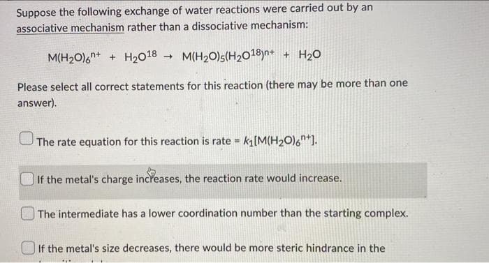 Suppose the following exchange of water reactions were carried out by an
associative mechanism rather than a dissociative mechanism:
M(H₂0)6+ + H₂018 M(H₂O)5(H₂018)n+ + H₂O
->
Please select all correct statements for this reaction (there may be more than one
answer).
The rate equation for this reaction is rate = k₁[M(H₂O)6+].
If the metal's charge increases, the reaction rate would increase.
The intermediate has a lower coordination number than the starting complex.
If the metal's size decreases, there would be more steric hindrance in the