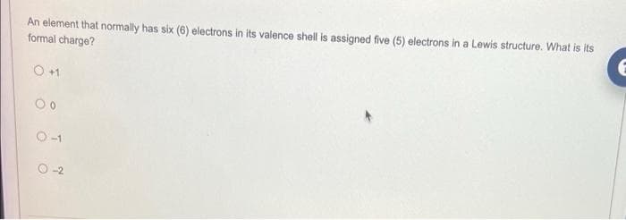 An element that normally has six (6) electrons in its valence shell is assigned five (5) electrons in a Lewis structure. What is its
formal charge?
0 +1
00
0-1
0-2