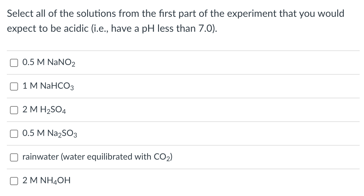 Select all of the solutions from the first part of the experiment that you would
expect to be acidic (i.e., have a pH less than 7.0).
0.5 M NaNO2
1 M NaHCO3
2 M H₂SO4
0.5 M Na2SO3
rainwater (water equilibrated with CO₂)
2 M NH4OH