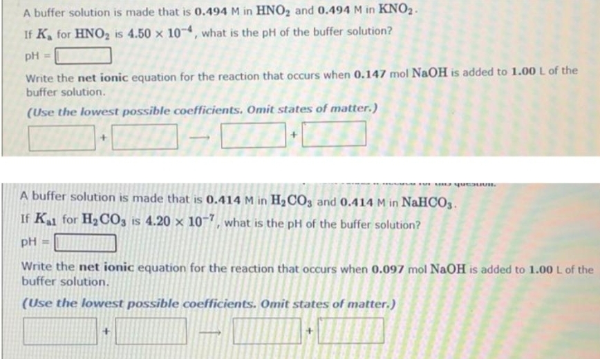 A buffer solution is made that is 0.494 M in HNO₂ and 0.494 M in KNO₂.
If K for HNO₂ is 4.50 x 10-4, what is the pH of the buffer solution?
pH =
Write the net ionic equation for the reaction that occurs when 0.147 mol NaOH is added to 1.00 L of the
buffer solution.
(Use the lowest possible coefficients. Omit states of matter.)
FUTEUIU QUEUVR
A buffer solution is made that is 0.414 M in H₂CO3 and 0.414 M in NaHCO3.
If Kal for H₂CO3 is 4.20 x 10-7, what is the pH of the buffer solution?
pH =
Write the net ionic equation for the reaction that occurs when 0.097 mol NaOH is added to 1.00 L of the
buffer solution.
(Use the lowest possible coefficients. Omit states of matter.)