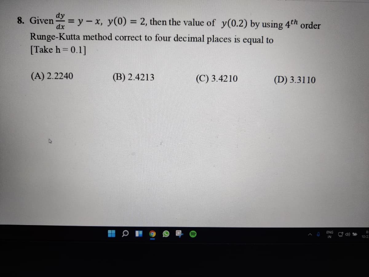 dy
= y - x, y(0) = 2, then the value of y(0.2) by using 4th order
8. Given
Runge-Kutta method correct to four decimal places is equal to
[Take h= 0.1]
(A) 2.2240
(B) 2.4213
(C) 3.4210
(D) 3.3110
ENG
8:
IN
10/25
