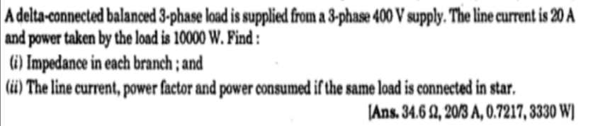 A delta-connected balanced 3-phase load is supplied from a 3-phase 400 V supply. The line current is 20 A
and power taken by the load is 10000 W. Find :
(i) Impedance in each branch ; and
(üi) The line current, power factor and power consumed if the same load is connected in star.
JAns. 34.6 2, 20/3 A, 0.7217, 3330 W)
