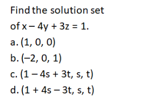 Find the solution set
of x- 4y + 3z = 1.
a. (1, 0, 0)
b. (-2, 0, 1)
c. (1 – 4s + 3t, s, t)
d. (1 + 4s – 3t, s, t)
