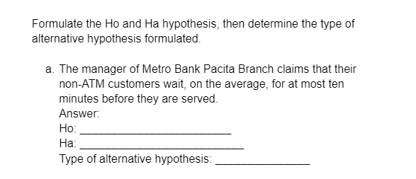 Formulate the Ho and Ha hypothesis, then determine the type of
alternative hypothesis formulated.
a. The manager of Metro Bank Pacita Branch claims that their
non-ATM customers wait, on the average, for at most ten
minutes before they are served.
Answer:
Ho:
Ha:
Type of alternative hypothesis: