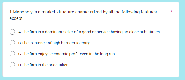 1 Monopoly is a market structure characterized by all the following features
except
A The firm is a dominant seller of a good or service having no close substitutes
B The existence of high barriers to entry
C The firm enjoys economic profit even in the long run
D The firm is the price taker